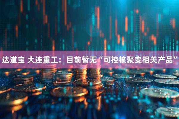 达道宝 大连重工：目前暂无“可控核聚变相关产品”