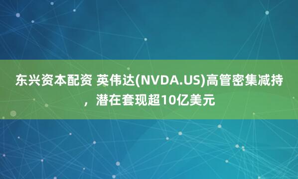 东兴资本配资 英伟达(NVDA.US)高管密集减持，潜在套现超10亿美元
