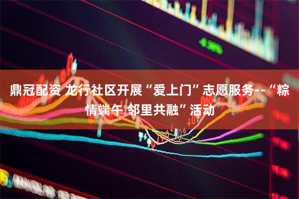 鼎冠配资 龙行社区开展“爱上门”志愿服务--“粽情端午 邻里共融”活动