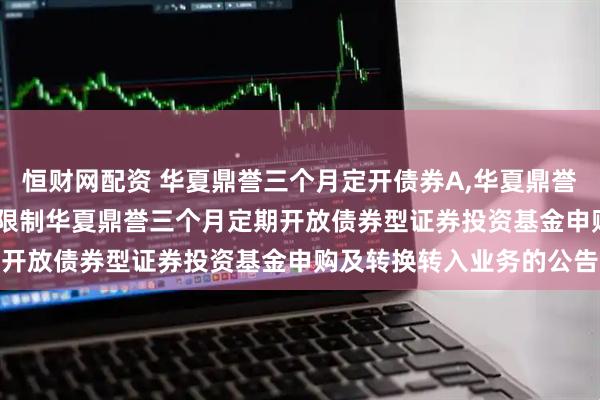 恒财网配资 华夏鼎誉三个月定开债券A,华夏鼎誉三个月定开债券C: 关于限制华夏鼎誉三个月定期开放债券型证券投资基金申购及转换转入业务的公告