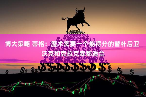博大策略 蒂格：魔术需要一个能得分的替补后卫 沃克和克拉克森都适合