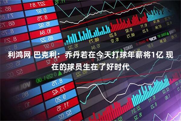 利鸿网 巴克利：乔丹若在今天打球年薪将1亿 现在的球员生在了好时代