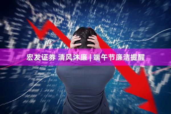 宏发证券 清风沐廉 | 端午节廉洁提醒