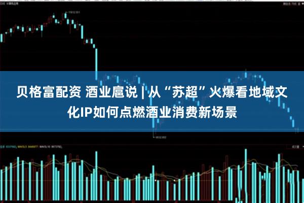 贝格富配资 酒业扈说 | 从“苏超”火爆看地域文化IP如何点燃酒业消费新场景