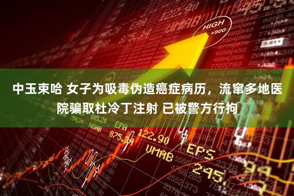 中玉束哈 女子为吸毒伪造癌症病历，流窜多地医院骗取杜冷丁注射 已被警方行拘