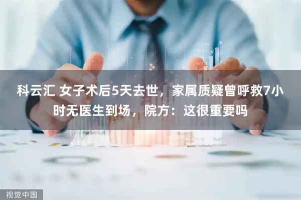 科云汇 女子术后5天去世，家属质疑曾呼救7小时无医生到场，院方：这很重要吗
