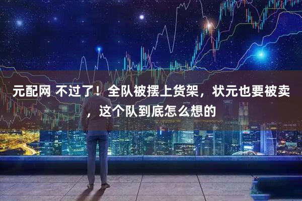 元配网 不过了！全队被摆上货架，状元也要被卖，这个队到底怎么想的
