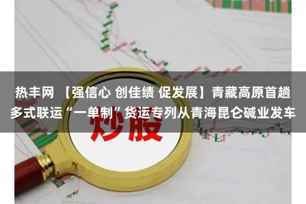 热丰网 【强信心 创佳绩 促发展】青藏高原首趟多式联运“一单制”货运专列从青海昆仑碱业发车