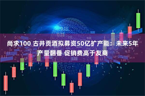 尚求100 古井贡酒拟募资50亿扩产能：未来5年产量翻番 促销费高于友商