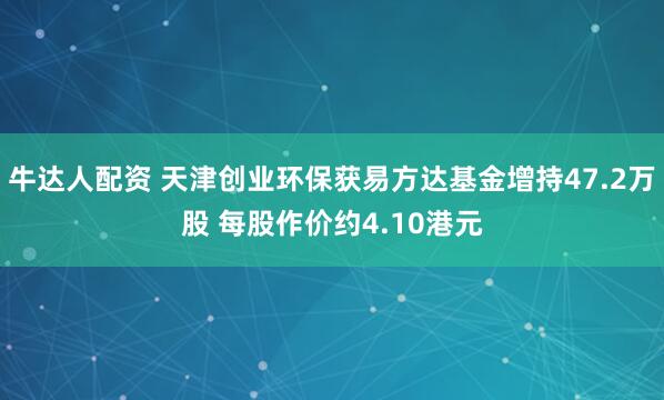 牛达人配资 天津创业环保获易方达基金增持47.2万股 每股作价约4.10港元