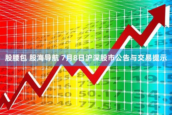 股腰包 股海导航 7月8日沪深股市公告与交易提示