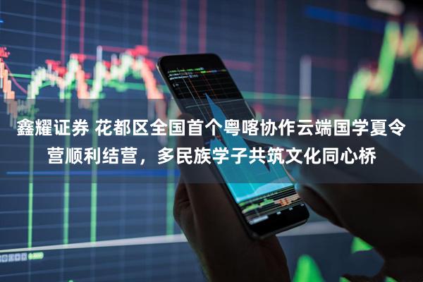 鑫耀证券 花都区全国首个粤喀协作云端国学夏令营顺利结营，多民族学子共筑文化同心桥