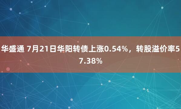 华盛通 7月21日华阳转债上涨0.54%，转股溢价率57.38%