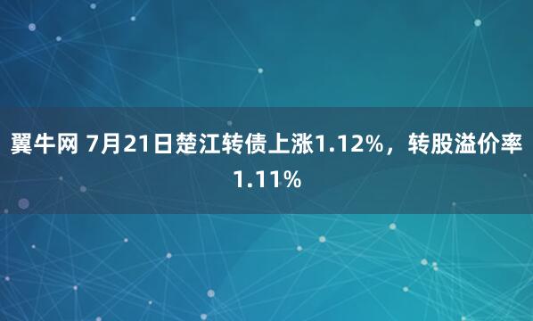 翼牛网 7月21日楚江转债上涨1.12%，转股溢价率1.11%