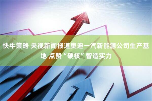 快牛策略 央视新闻报道奥迪一汽新能源公司生产基地 点赞“硬核”智造实力