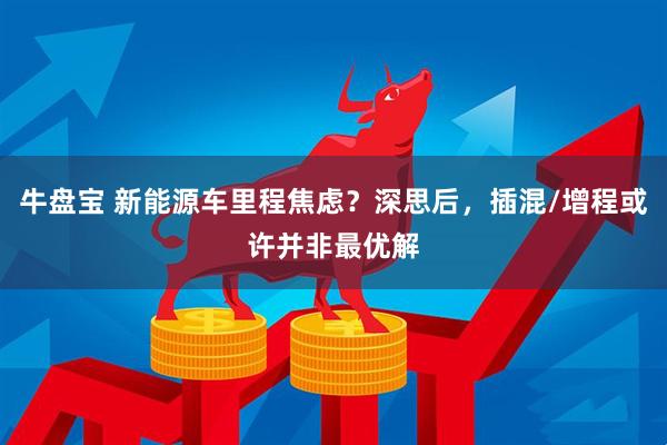 牛盘宝 新能源车里程焦虑？深思后，插混/增程或许并非最优解