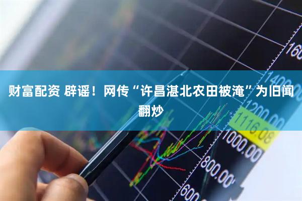 财富配资 辟谣！网传“许昌湛北农田被淹”为旧闻翻炒