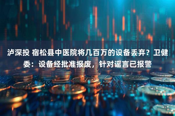 泸深投 宿松县中医院将几百万的设备丢弃？卫健委：设备经批准报废，针对谣言已报警