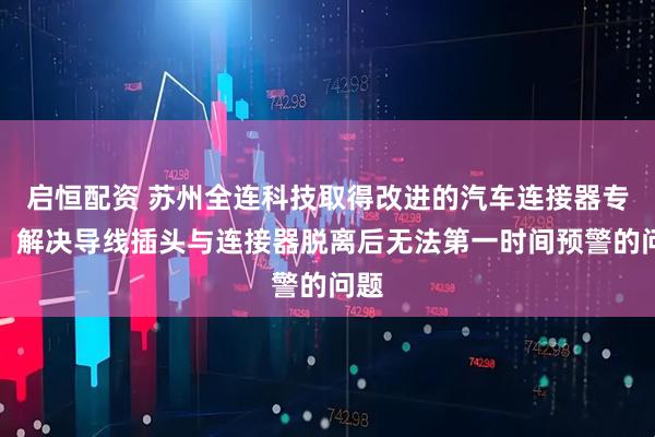 启恒配资 苏州全连科技取得改进的汽车连接器专利，解决导线插头与连接器脱离后无法第一时间预警的问题