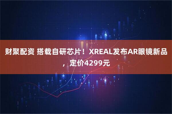 财聚配资 搭载自研芯片！XREAL发布AR眼镜新品，定价4299元