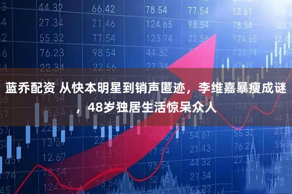蓝乔配资 从快本明星到销声匿迹，李维嘉暴瘦成谜，48岁独居生活惊呆众人