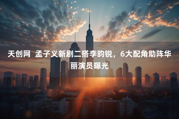天创网  孟子义新剧二搭李昀锐，6大配角助阵华丽演员曝光