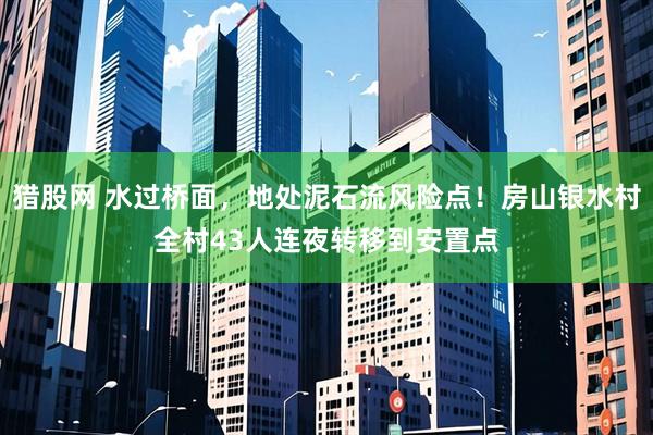 猎股网 水过桥面，地处泥石流风险点！房山银水村全村43人连夜转移到安置点