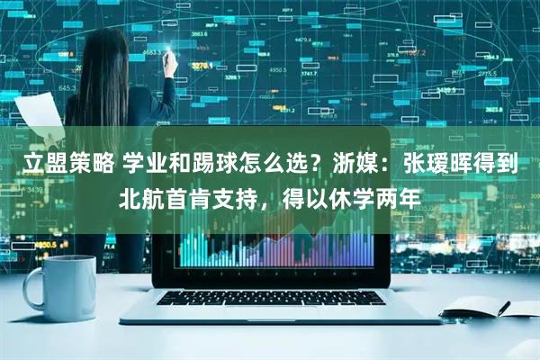 立盟策略 学业和踢球怎么选？浙媒：张瑷晖得到北航首肯支持，得以休学两年