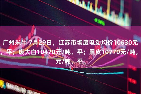广州米牛 7月29日，江苏市场废电动均价10630元/吨，平；废大白10470元/吨，平；黑皮10770元/吨，平。
