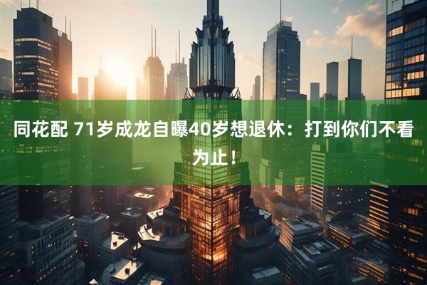 同花配 71岁成龙自曝40岁想退休：打到你们不看为止！