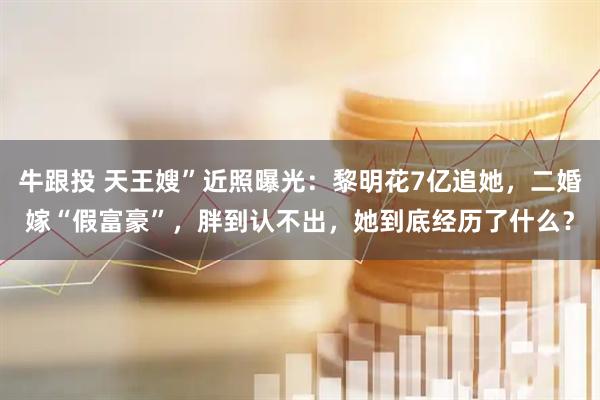 牛跟投 天王嫂”近照曝光：黎明花7亿追她，二婚嫁“假富豪”，胖到认不出，她到底经历了什么？