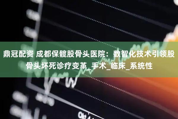 鼎冠配资 成都保髋股骨头医院：数智化技术引领股骨头坏死诊疗变革_手术_临床_系统性