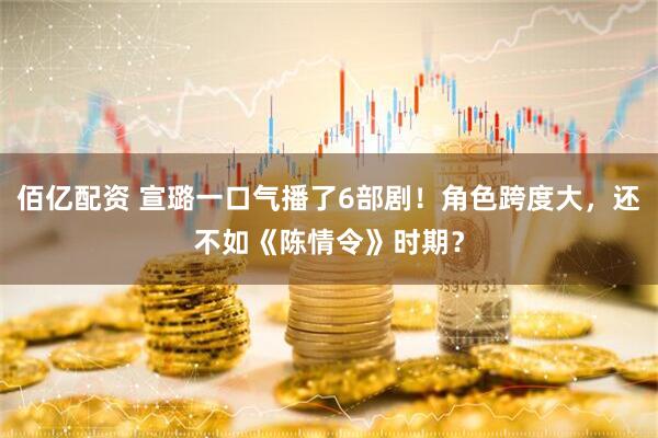 佰亿配资 宣璐一口气播了6部剧！角色跨度大，还不如《陈情令》时期？