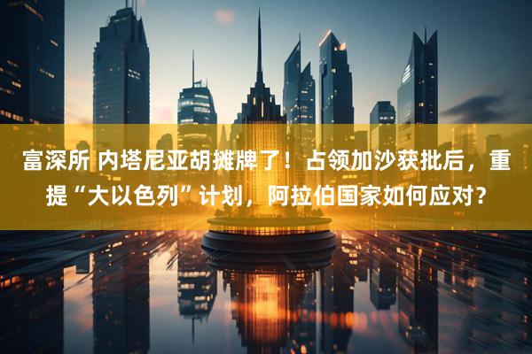 富深所 内塔尼亚胡摊牌了！占领加沙获批后，重提“大以色列”计划，阿拉伯国家如何应对？