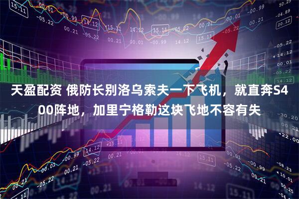 天盈配资 俄防长别洛乌索夫一下飞机，就直奔S400阵地，加里宁格勒这块飞地不容有失