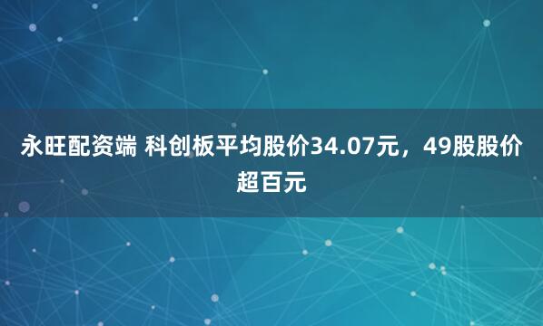 永旺配资端 科创板平均股价34.07元，49股股价超百元