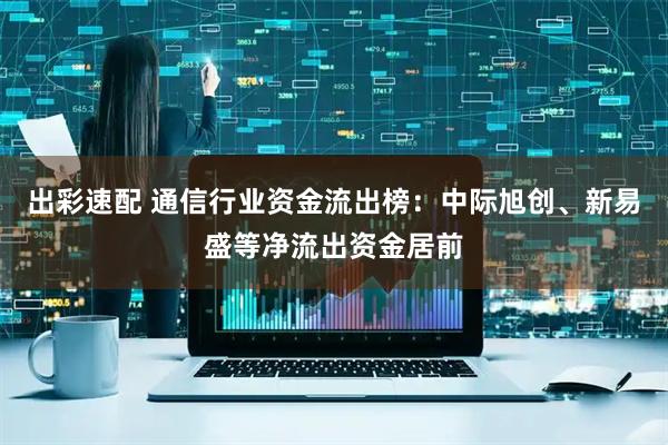 出彩速配 通信行业资金流出榜：中际旭创、新易盛等净流出资金居前