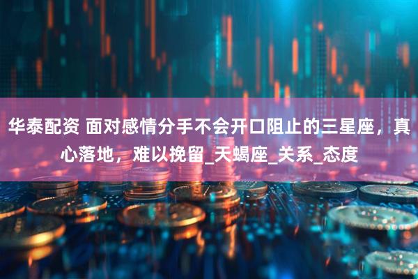 华泰配资 面对感情分手不会开口阻止的三星座，真心落地，难以挽留_天蝎座_关系_态度