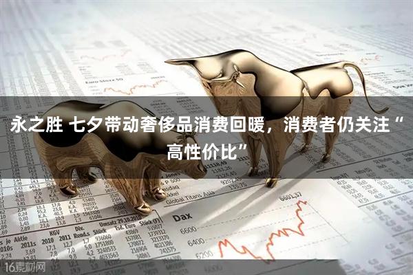 永之胜 七夕带动奢侈品消费回暖，消费者仍关注“高性价比”
