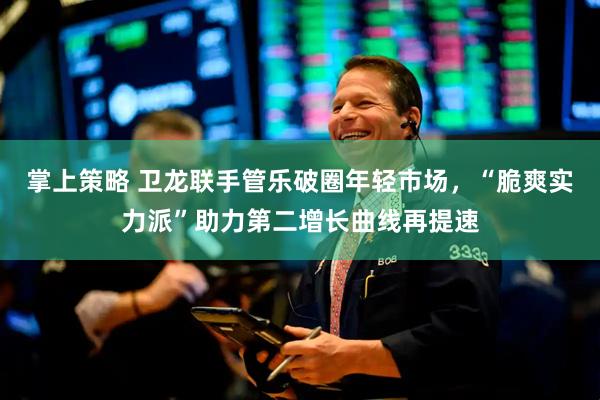 掌上策略 卫龙联手管乐破圈年轻市场，“脆爽实力派”助力第二增长曲线再提速
