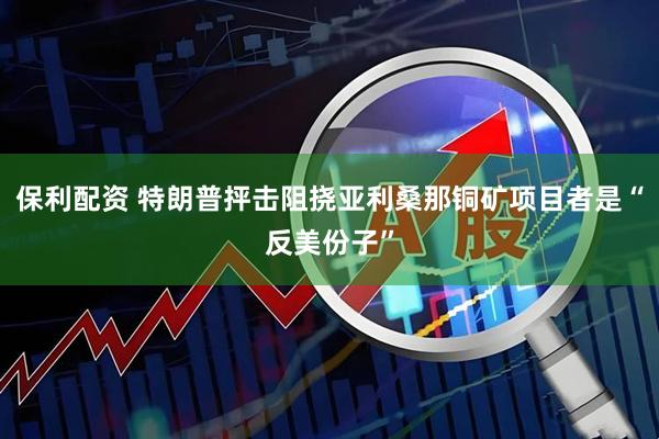 保利配资 特朗普抨击阻挠亚利桑那铜矿项目者是“反美份子”