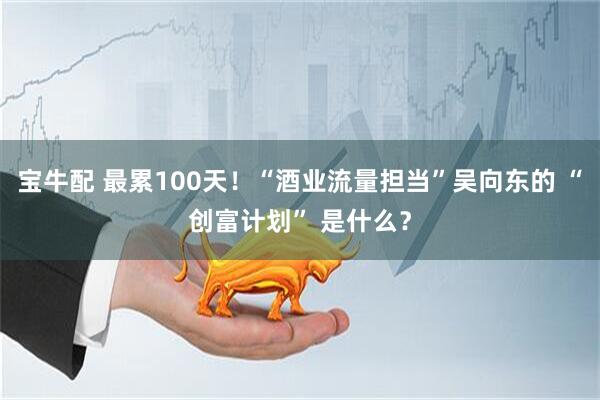 宝牛配 最累100天！“酒业流量担当”吴向东的 “创富计划” 是什么？
