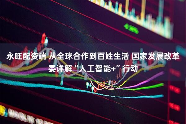 永旺配资端 从全球合作到百姓生活 国家发展改革委详解“人工智能+”行动