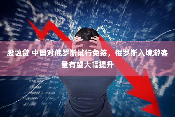 股融贷 中国对俄罗斯试行免签，俄罗斯入境游客量有望大幅提升