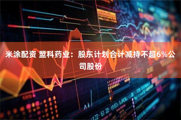 米涂配资 盟科药业：股东计划合计减持不超6%公司股份