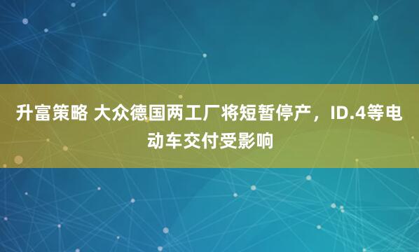 升富策略 大众德国两工厂将短暂停产，ID.4等电动车交付受影响