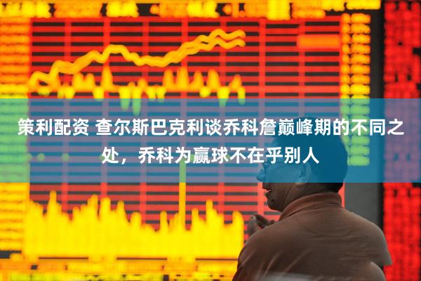 策利配资 查尔斯巴克利谈乔科詹巅峰期的不同之处，乔科为赢球不在乎别人
