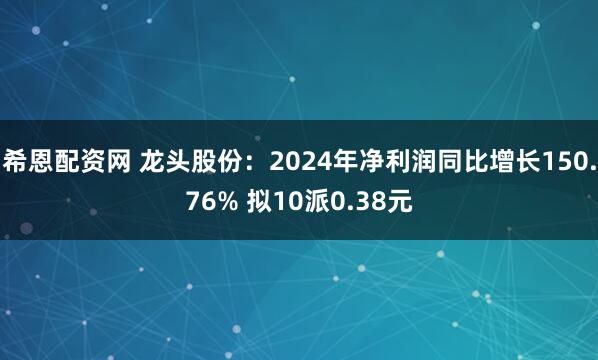 希恩配资网 龙头股份：2024年净利润同比增长150.76% 拟10派0.38元