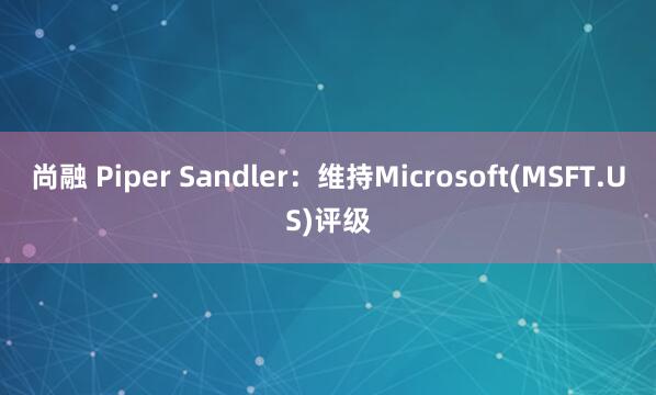 尚融 Piper Sandler：维持Microsoft(MSFT.US)评级