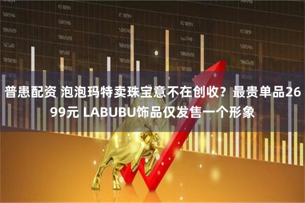普患配资 泡泡玛特卖珠宝意不在创收？最贵单品2699元 LABUBU饰品仅发售一个形象